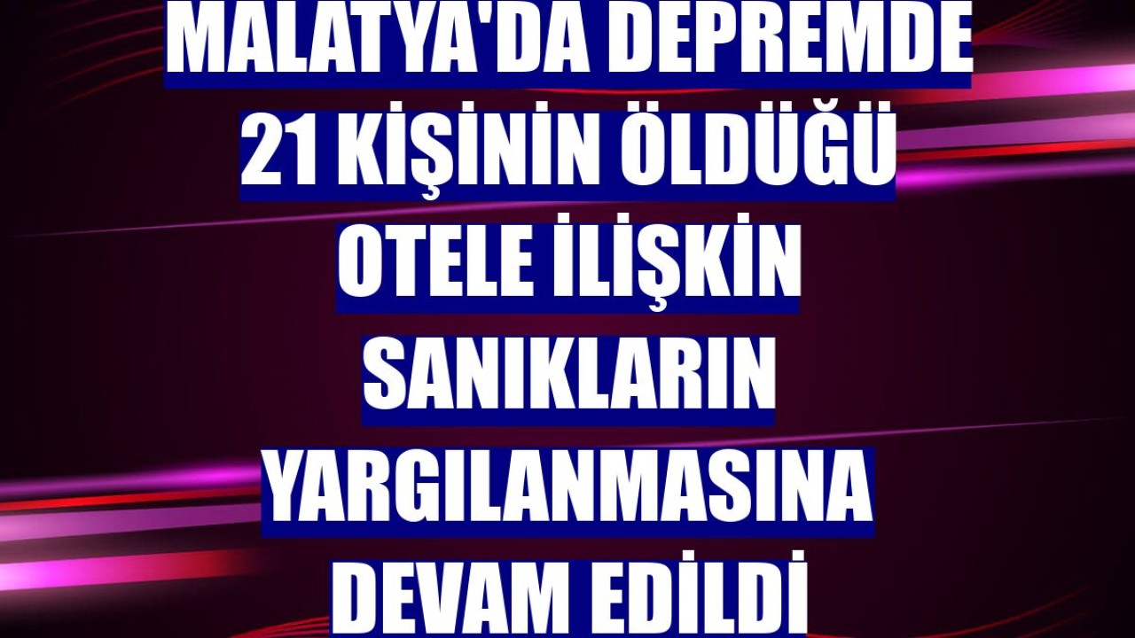 Malatya'da depremde 21 kişinin öldüğü otele ilişkin sanıkların yargılanmasına devam edildi