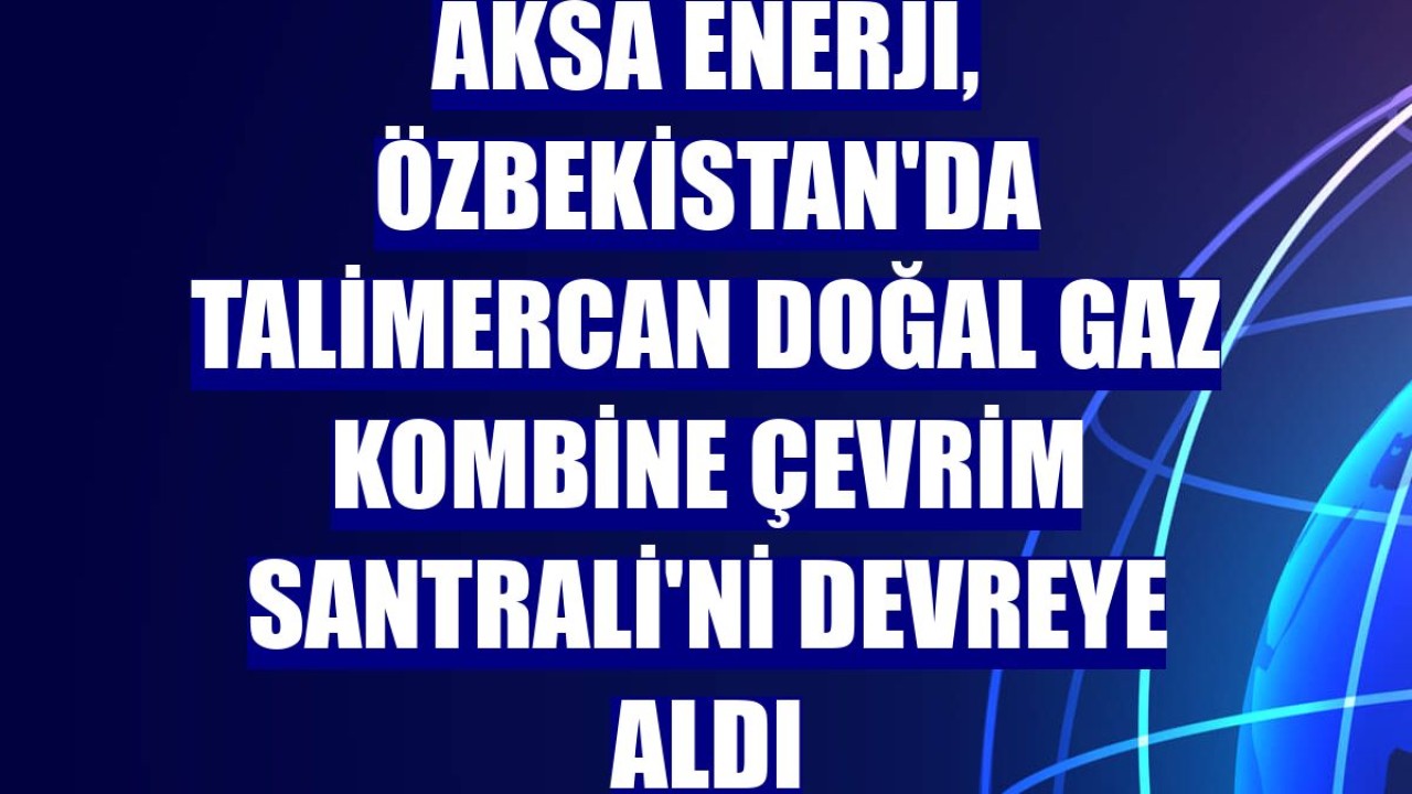 Aksa Enerji, Özbekistan'da Talimercan Doğal Gaz Kombine Çevrim Santrali'ni devreye aldı