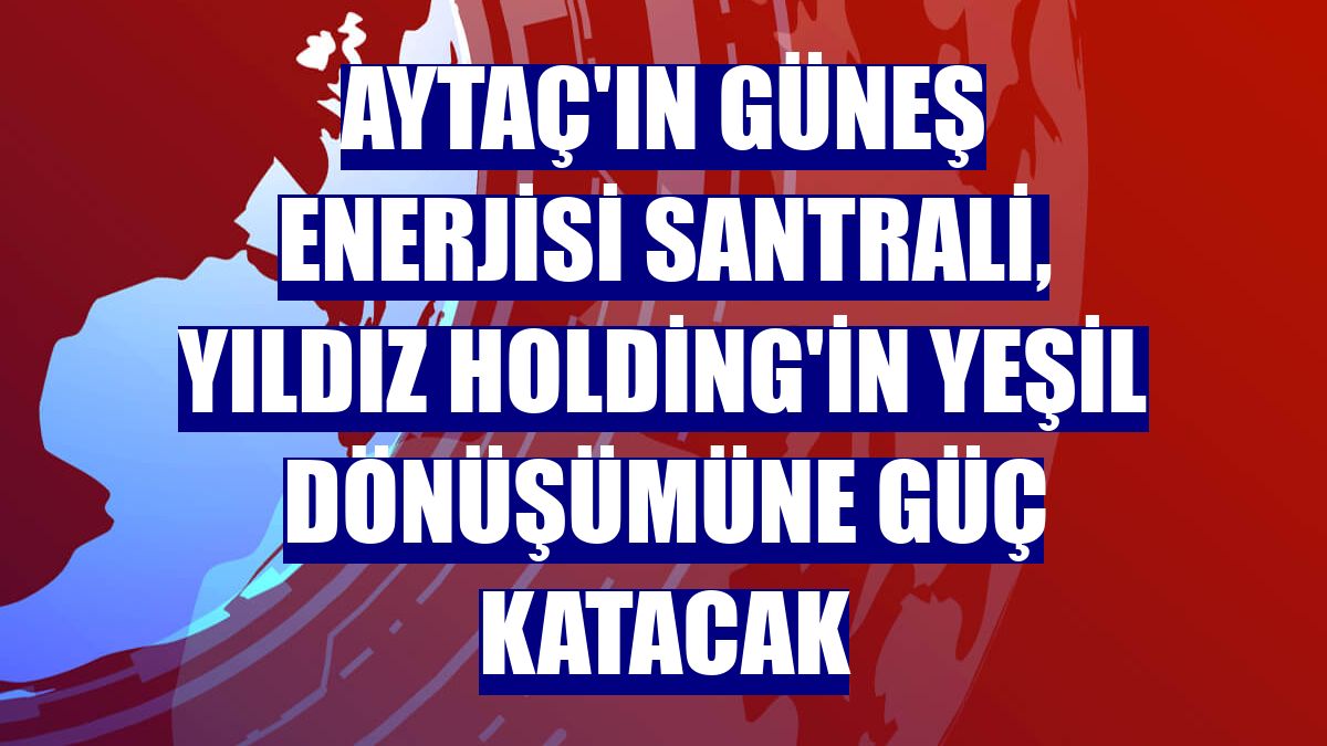 Aytaç'ın güneş enerjisi santrali, Yıldız Holding'in yeşil dönüşümüne güç katacak