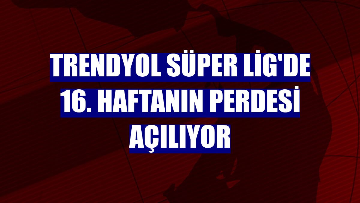 Trendyol Süper Lig'de 16. haftanın perdesi açılıyor