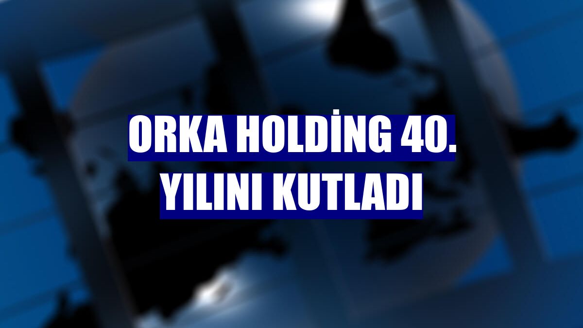 Orka Holding 40. yılını kutladı