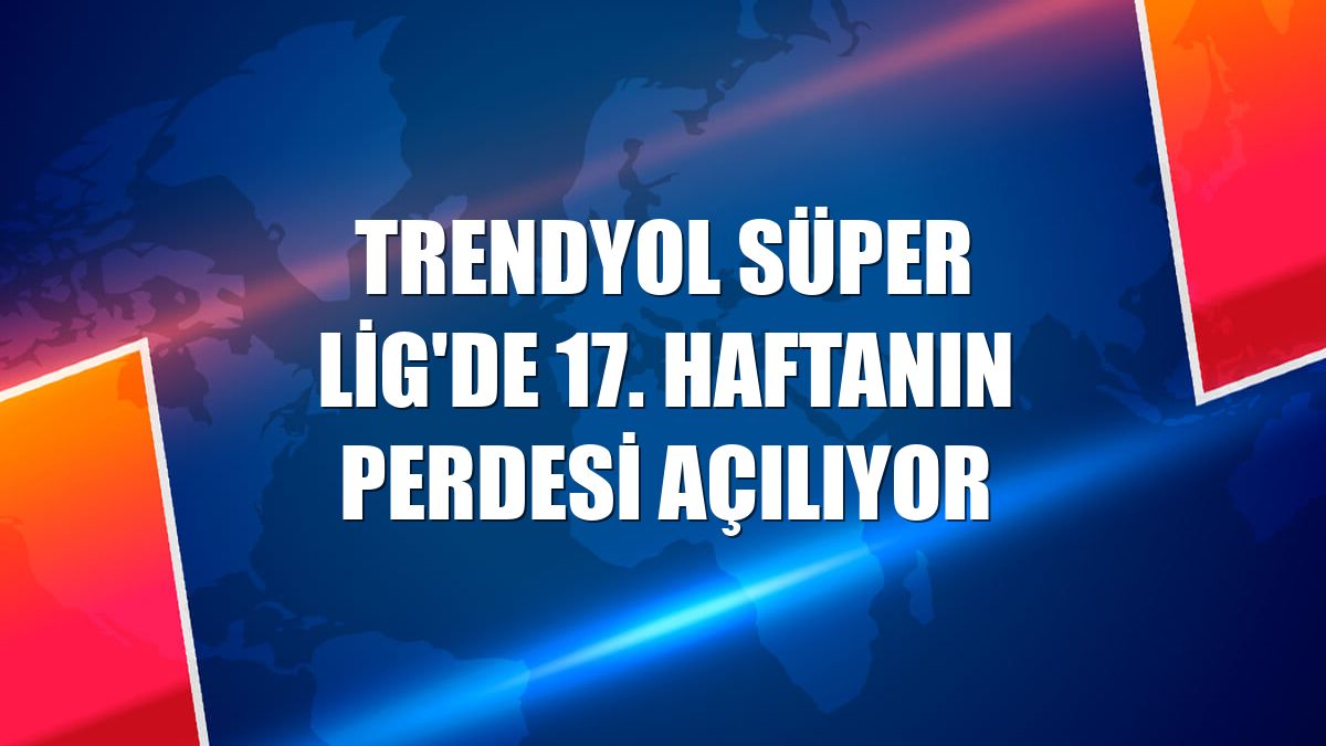 Trendyol Süper Lig'de 17. haftanın perdesi açılıyor