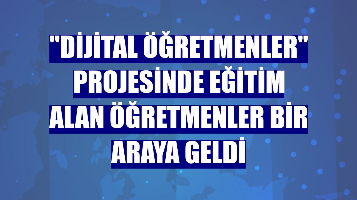 "Dijital Öğretmenler" projesinde eğitim alan öğretmenler bir araya geldi