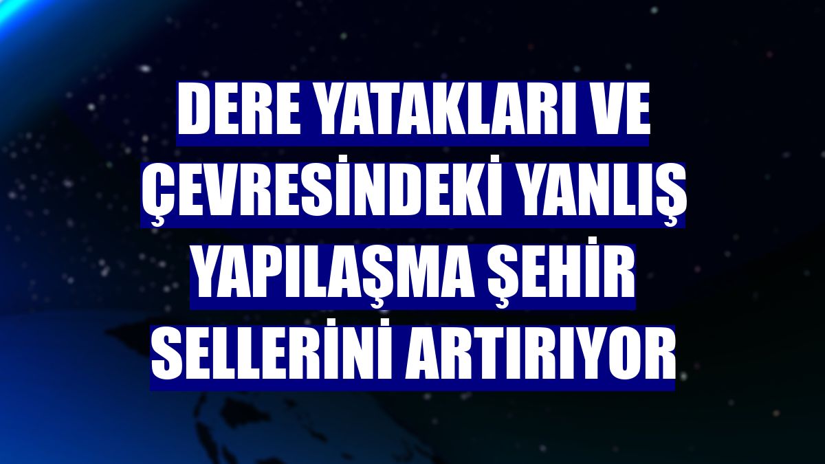 Dere yatakları ve çevresindeki yanlış yapılaşma şehir sellerini artırıyor