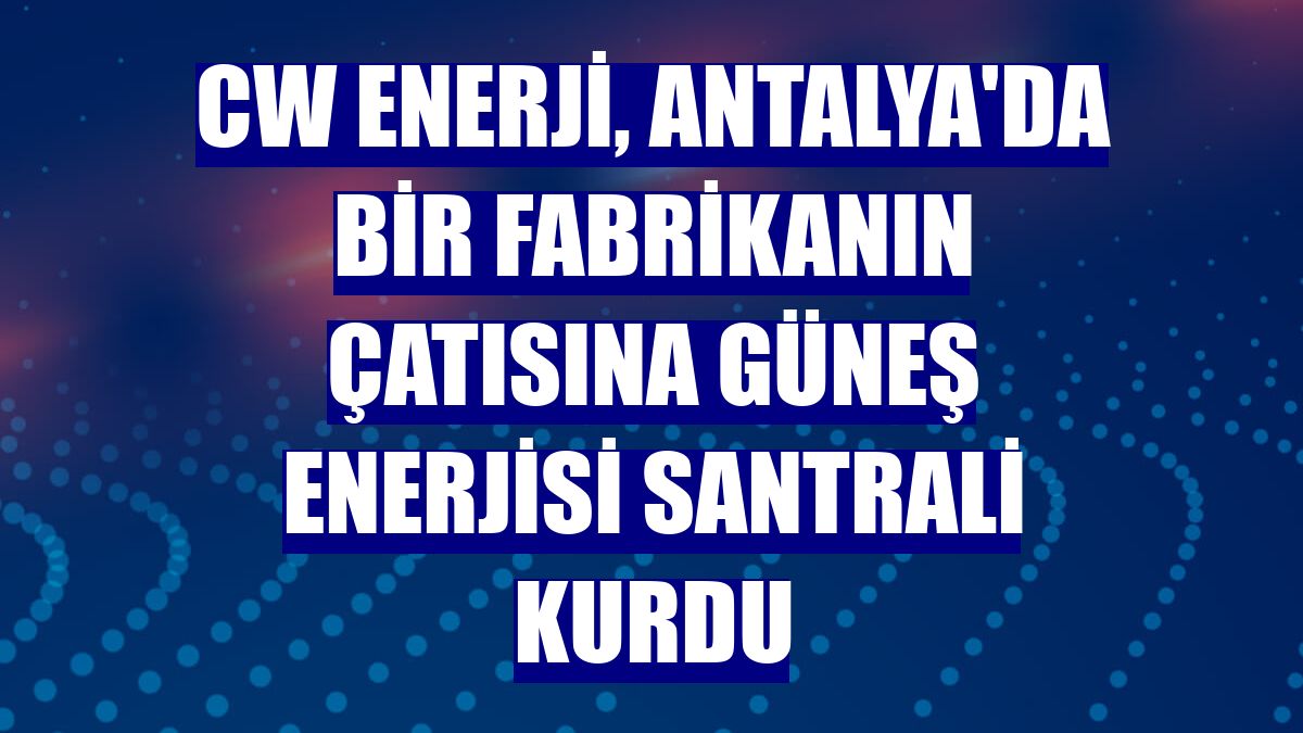 CW Enerji, Antalya'da bir fabrikanın çatısına güneş enerjisi santrali kurdu