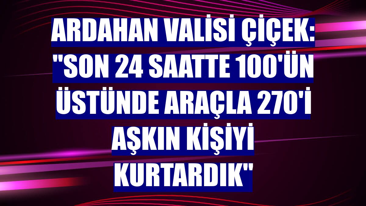 Ardahan Valisi Çiçek: "Son 24 saatte 100'ün üstünde araçla 270'i aşkın kişiyi kurtardık"