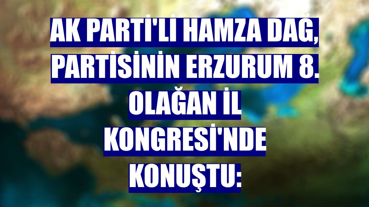 AK Parti'li Hamza Dağ, partisinin Erzurum 8. Olağan İl Kongresi'nde konuştu: