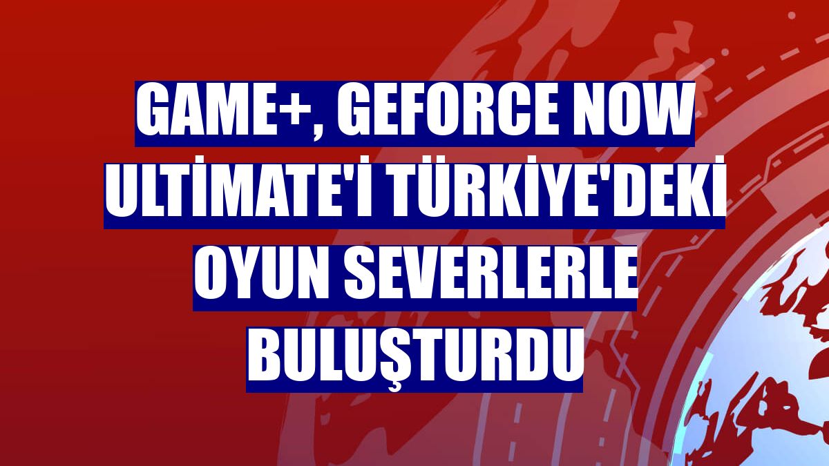 GAME+, GeForce NOW Ultimate'i Türkiye'deki oyun severlerle buluşturdu