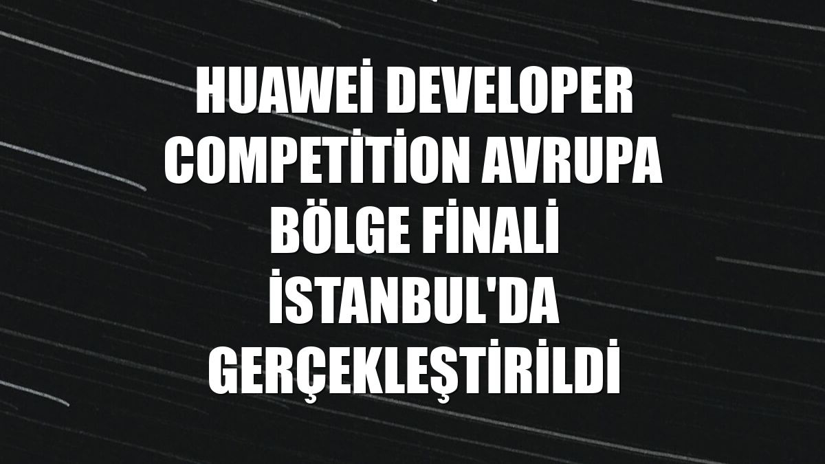 Huawei Developer Competition Avrupa Bölge Finali İstanbul'da gerçekleştirildi