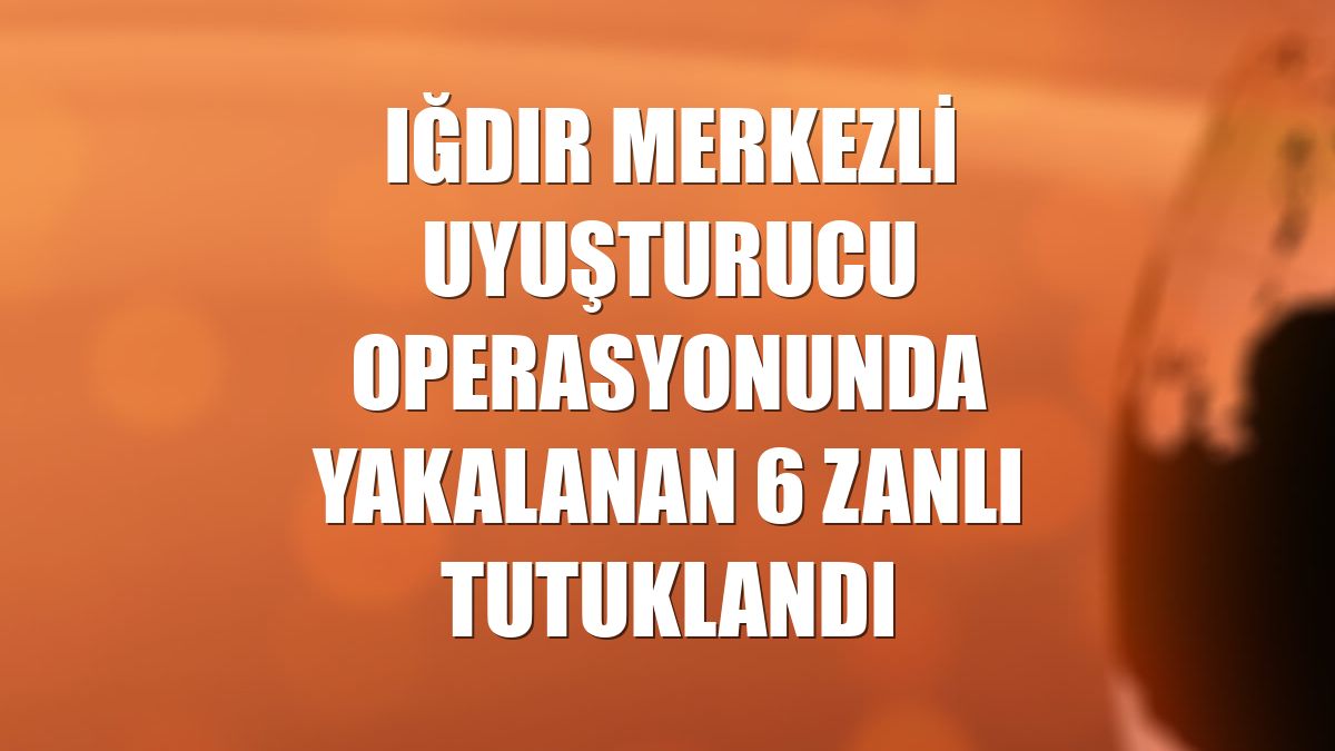 Iğdır merkezli uyuşturucu operasyonunda yakalanan 6 zanlı tutuklandı