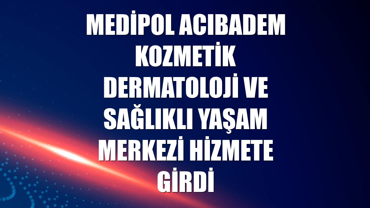 Medipol Acıbadem Kozmetik Dermatoloji ve Sağlıklı Yaşam Merkezi hizmete girdi