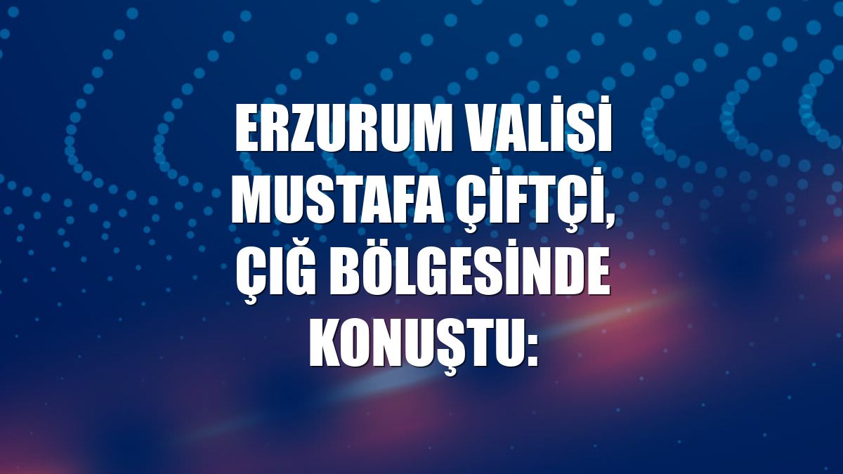 Erzurum Valisi Mustafa Çiftçi, çığ bölgesinde konuştu: