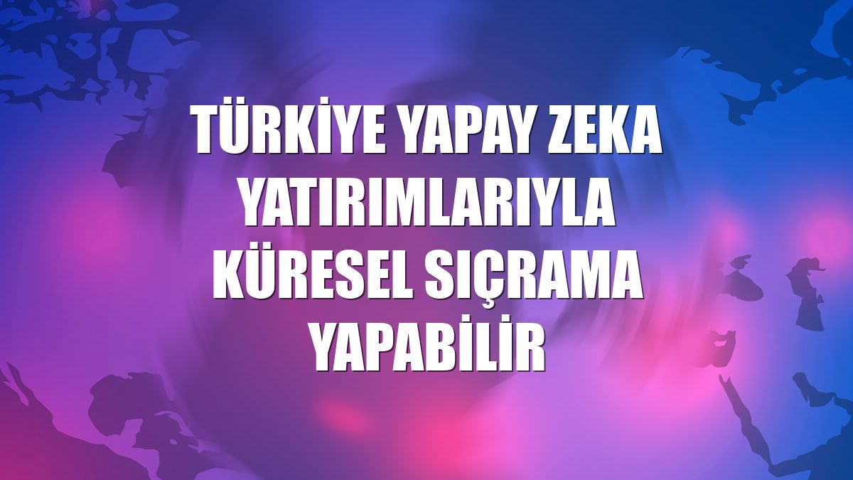 Türkiye yapay zeka yatırımlarıyla küresel sıçrama yapabilir