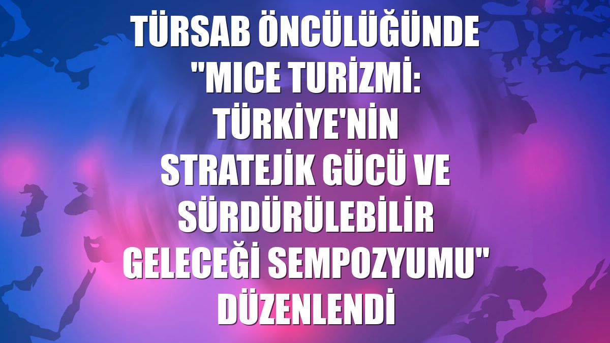 TÜRSAB öncülüğünde "MICE Turizmi: Türkiye'nin Stratejik Gücü ve Sürdürülebilir Geleceği Sempozyumu" düzenlendi