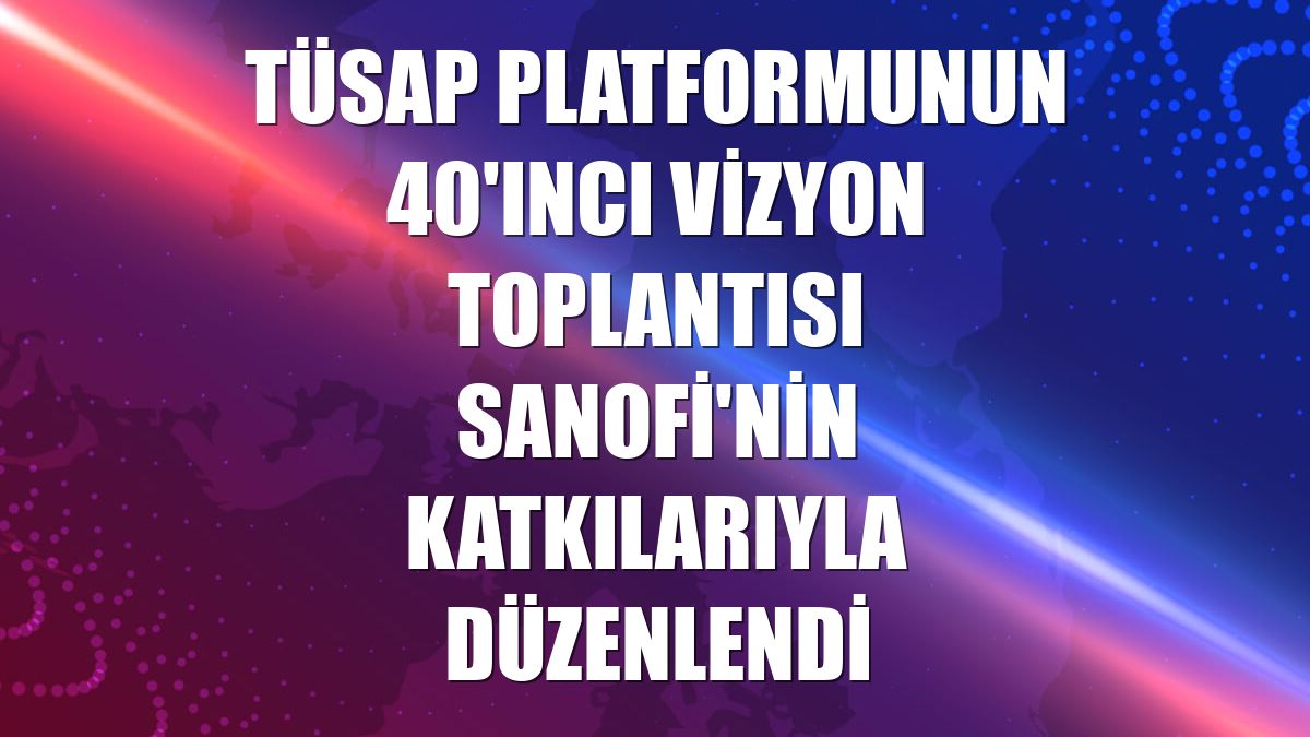 TÜSAP Platformunun 40'ıncı Vizyon Toplantısı Sanofi'nin katkılarıyla düzenlendi