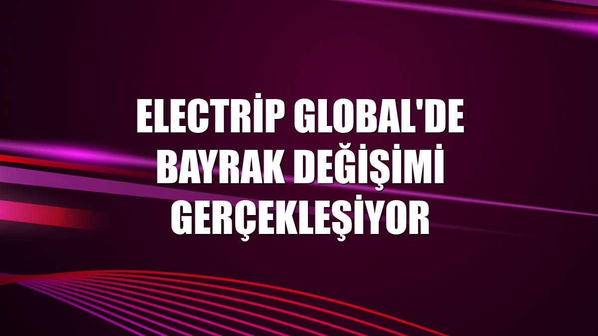 Electrip Global'de bayrak değişimi gerçekleşiyor