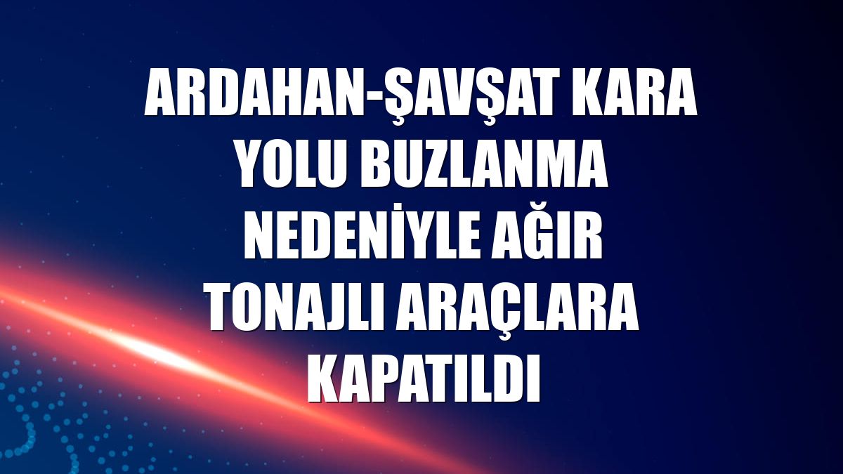 Ardahan-Şavşat kara yolu buzlanma nedeniyle ağır tonajlı araçlara kapatıldı