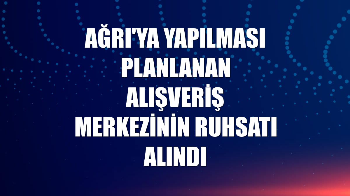 Ağrı'ya yapılması planlanan alışveriş merkezinin ruhsatı alındı