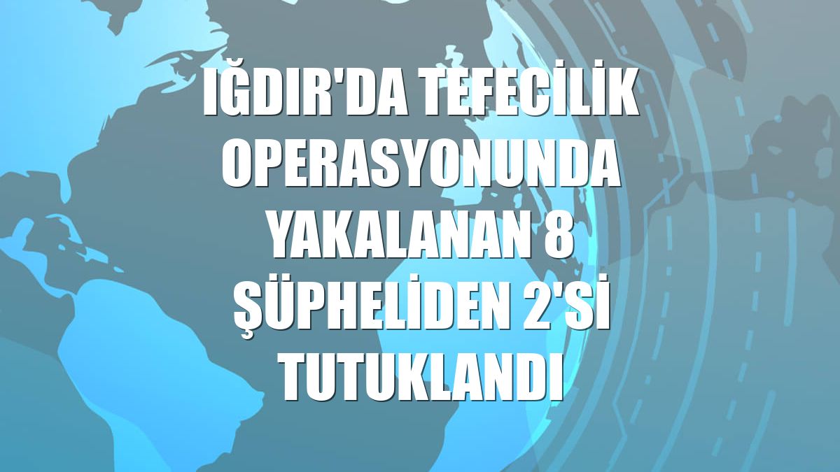 Iğdır'da tefecilik operasyonunda yakalanan 8 şüpheliden 2'si tutuklandı