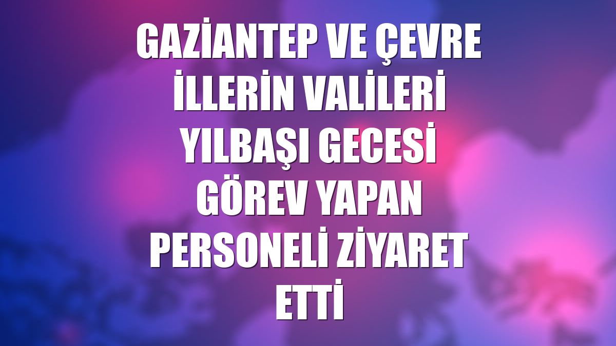 Gaziantep ve çevre illerin valileri yılbaşı gecesi görev yapan personeli ziyaret etti