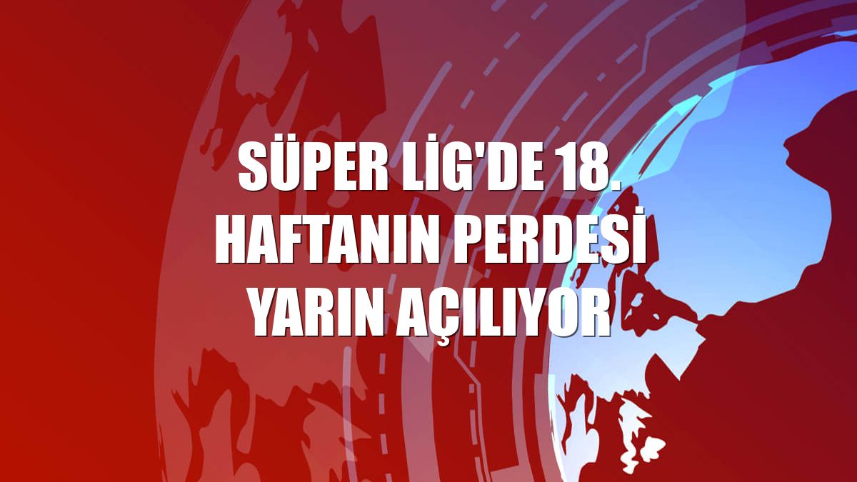 Süper Lig'de 18. haftanın perdesi yarın açılıyor