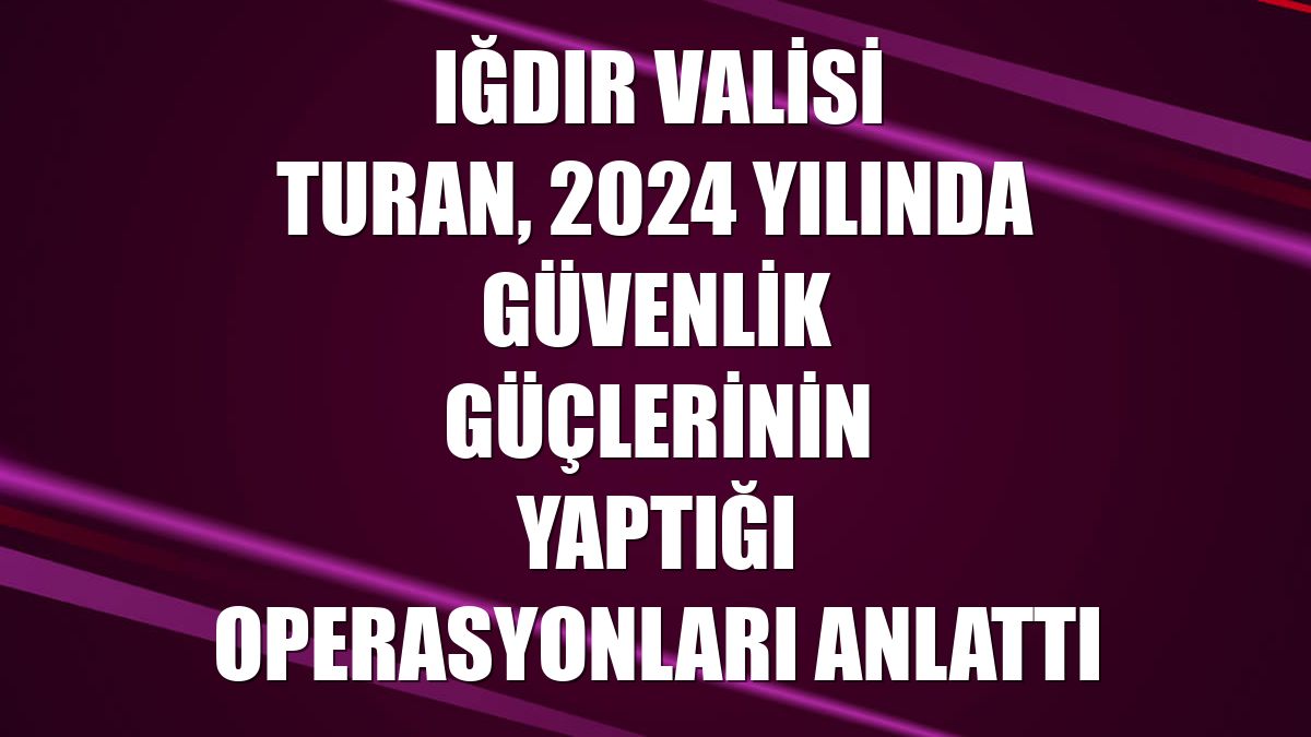 Iğdır Valisi Turan, 2024 yılında güvenlik güçlerinin yaptığı operasyonları anlattı