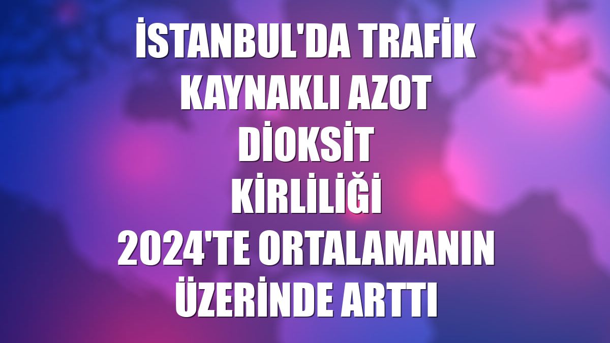 İstanbul'da trafik kaynaklı azot dioksit kirliliği 2024'te ortalamanın üzerinde arttı