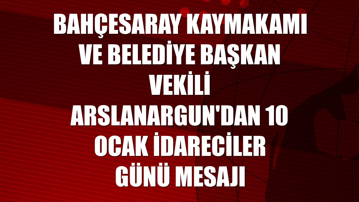 Bahçesaray Kaymakamı ve Belediye Başkan Vekili Arslanargun'dan 10 Ocak İdareciler Günü mesajı