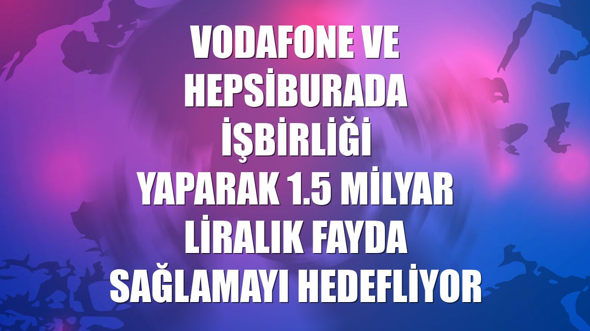 Vodafone ve Hepsiburada işbirliği yaparak 1.5 milyar liralık fayda sağlamayı hedefliyor