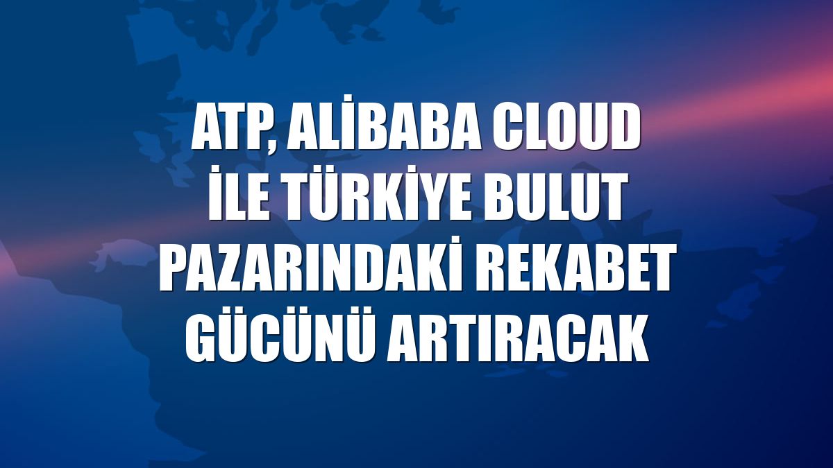 ATP, Alibaba Cloud ile Türkiye bulut pazarındaki rekabet gücünü artıracak