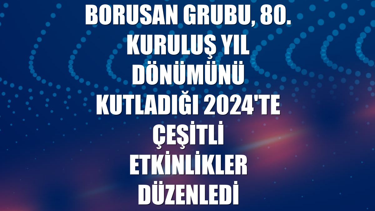 Borusan Grubu, 80. kuruluş yıl dönümünü kutladığı 2024'te çeşitli etkinlikler düzenledi