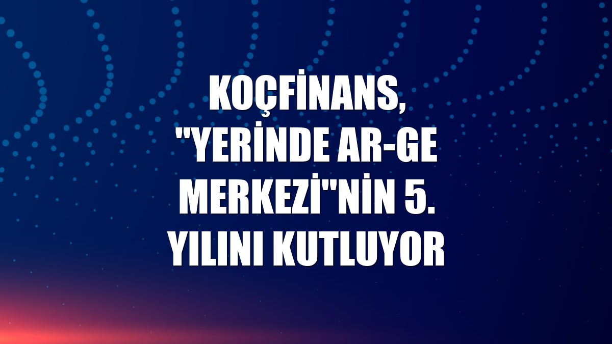 Koçfinans, "Yerinde AR-GE Merkezi"nin 5. yılını kutluyor