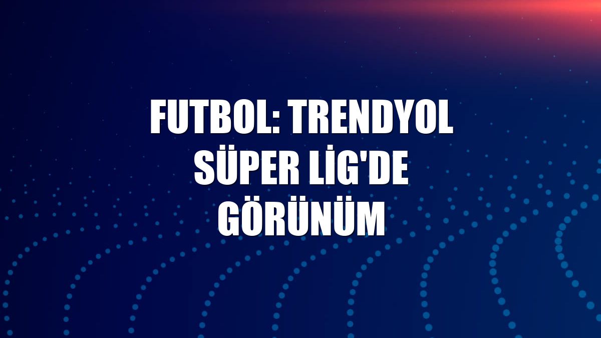 Futbol: Trendyol Süper Lig'de görünüm