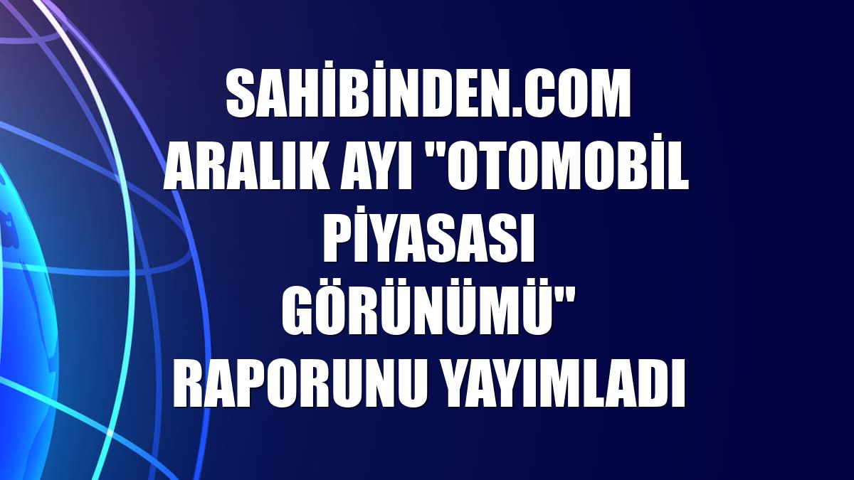 sahibinden.com aralık ayı "Otomobil Piyasası Görünümü" raporunu yayımladı