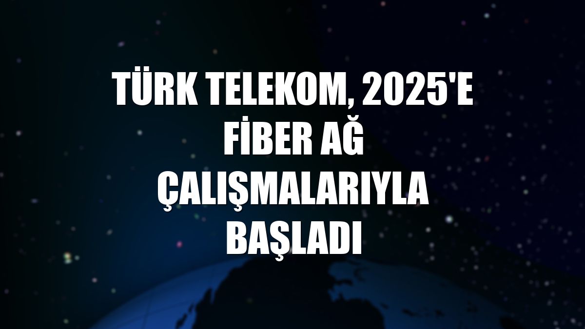 Türk Telekom, 2025'e fiber ağ çalışmalarıyla başladı