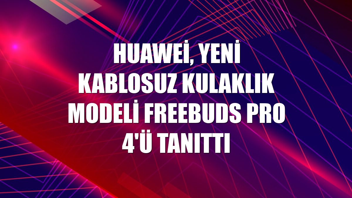 Huawei, yeni kablosuz kulaklık modeli FreeBuds Pro 4'ü tanıttı