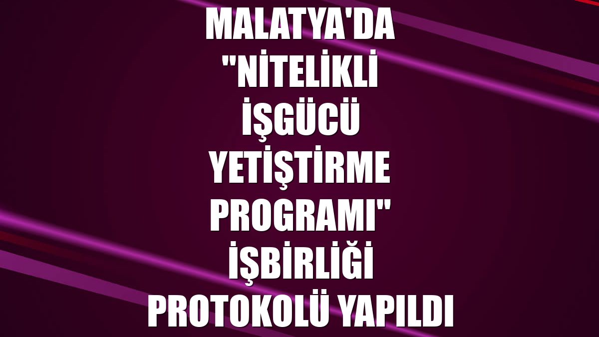 Malatya'da "Nitelikli İşgücü Yetiştirme Programı" işbirliği protokolü yapıldı