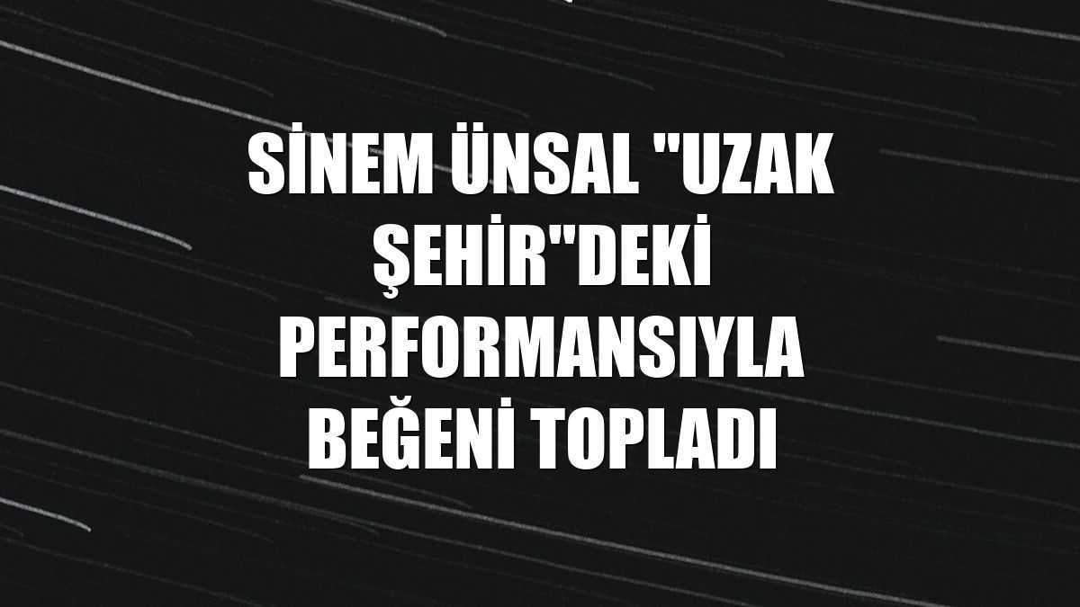 Sinem Ünsal "Uzak Şehir"deki performansıyla beğeni topladı