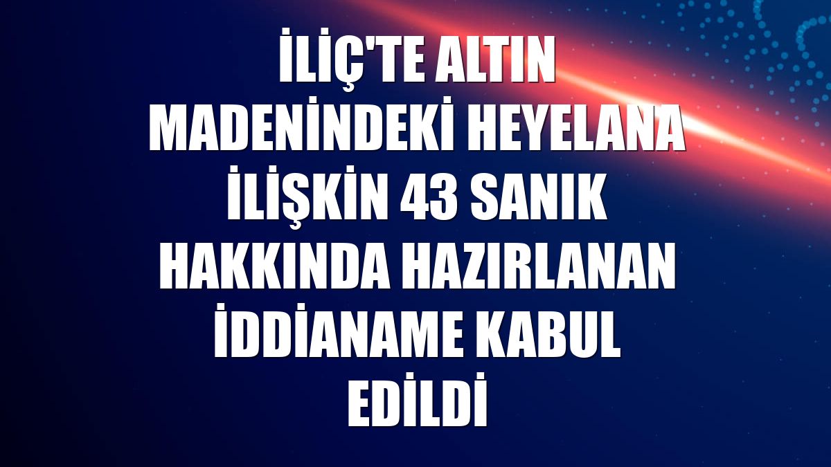 İliç'te altın madenindeki heyelana ilişkin 43 sanık hakkında hazırlanan iddianame kabul edildi