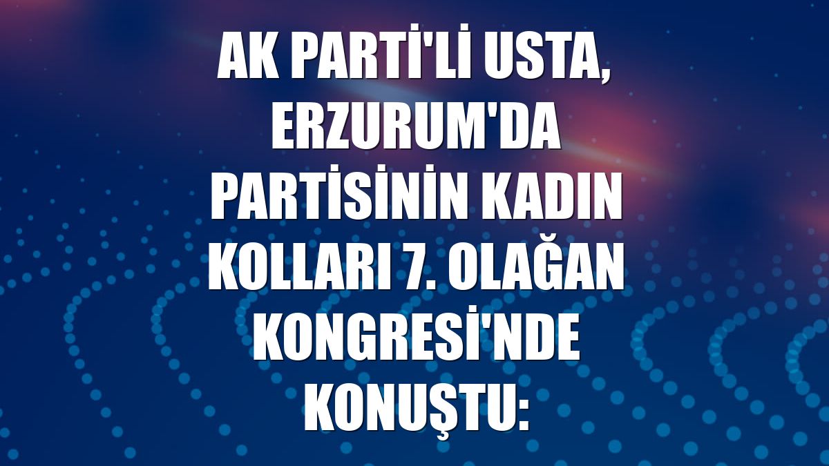 AK Parti'li Usta, Erzurum'da partisinin Kadın Kolları 7. Olağan Kongresi'nde konuştu: