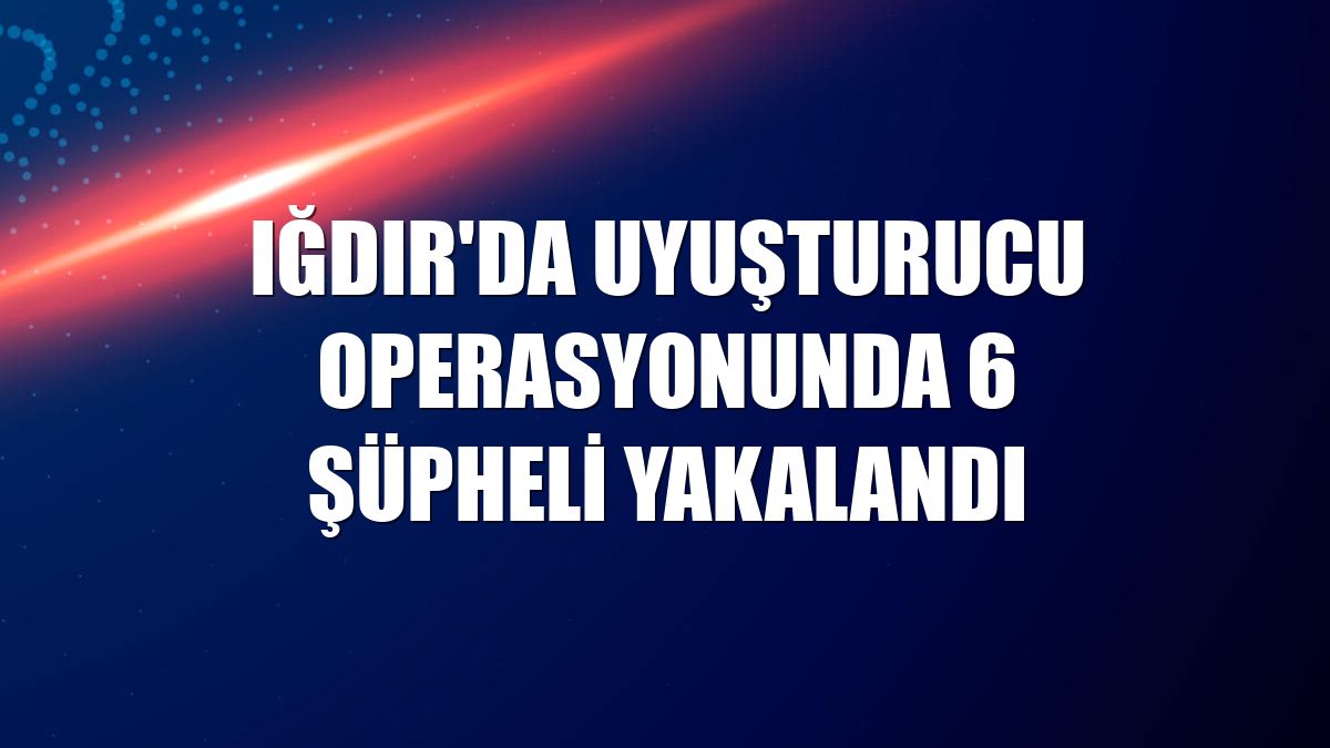 Iğdır'da uyuşturucu operasyonunda 6 şüpheli yakalandı