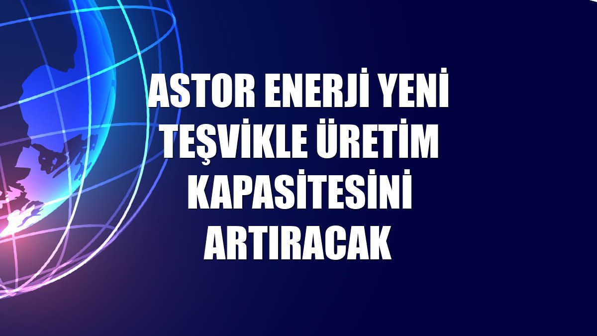 Astor Enerji yeni teşvikle üretim kapasitesini artıracak