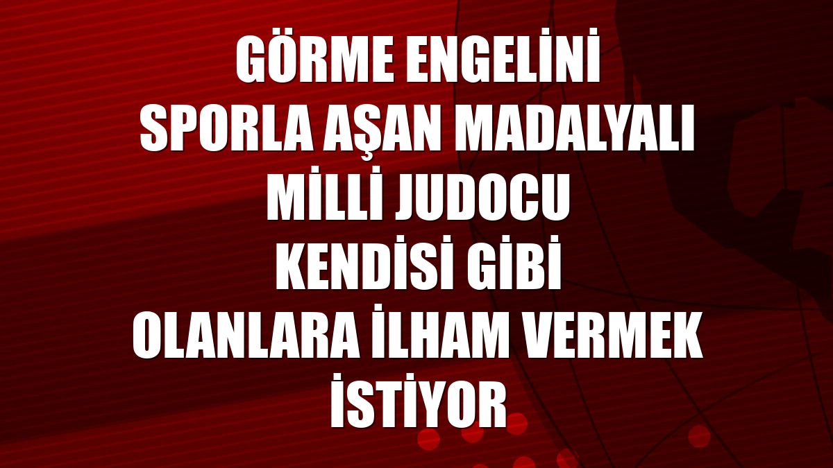 Görme engelini sporla aşan madalyalı milli judocu kendisi gibi olanlara ilham vermek istiyor