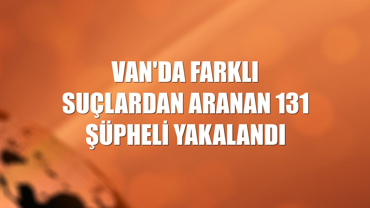 Van'da farklı suçlardan aranan 131 şüpheli yakalandı