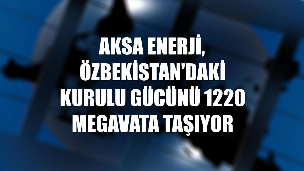 Aksa Enerji, Özbekistan'daki kurulu gücünü 1220 megavata taşıyor