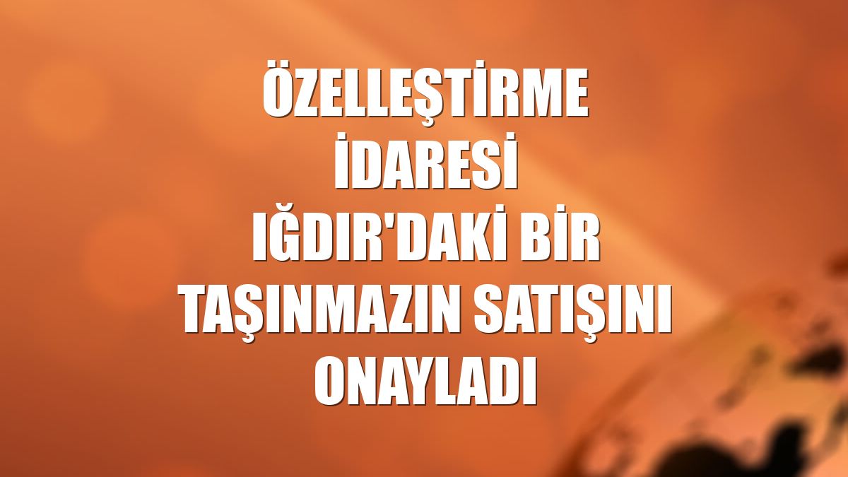 Özelleştirme İdaresi Iğdır'daki bir taşınmazın satışını onayladı