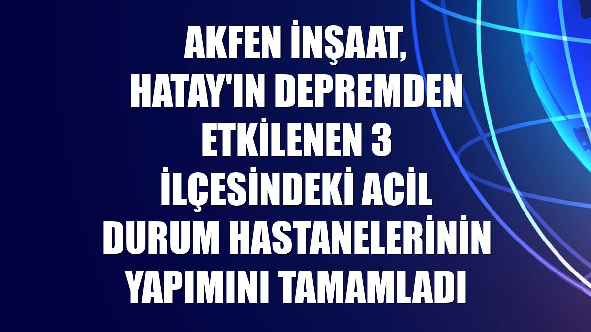 Akfen İnşaat, Hatay'ın depremden etkilenen 3 ilçesindeki acil durum hastanelerinin yapımını tamamladı