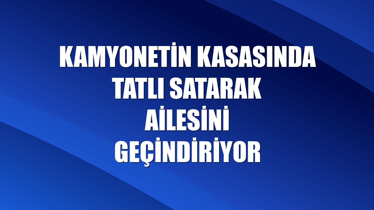 Kamyonetin kasasında tatlı satarak ailesini geçindiriyor