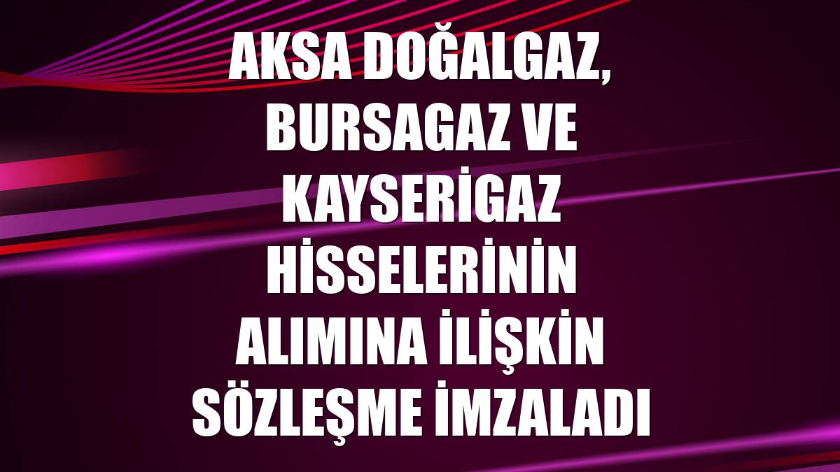 Aksa Doğalgaz, Bursagaz ve Kayserigaz hisselerinin alımına ilişkin sözleşme imzaladı