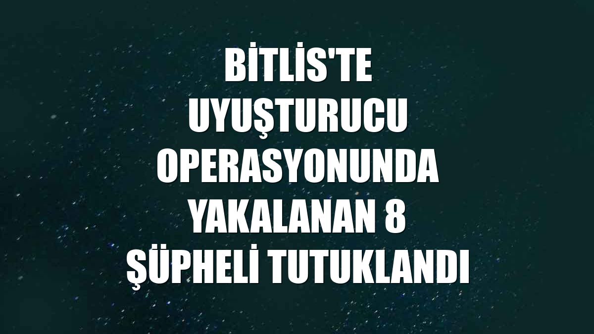 Bitlis'te uyuşturucu operasyonunda yakalanan 8 şüpheli tutuklandı